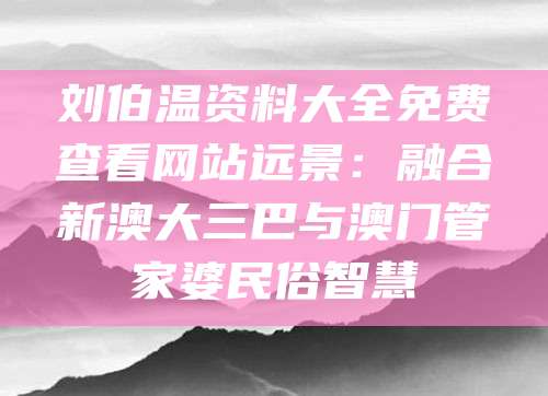 刘伯温资料大全免费查看网站远景：融合新澳大三巴与澳门管家婆民俗智慧